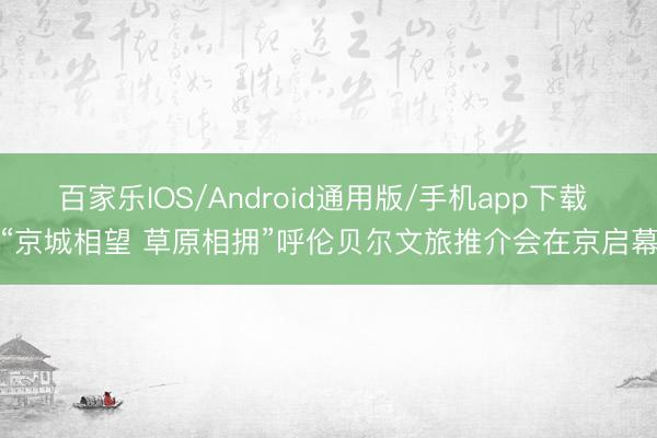 百家乐IOS/Android通用版/手机app下载 “京城相望 草原相拥”呼伦贝尔文旅推介会在京启幕