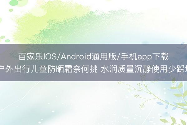 百家乐IOS/Android通用版/手机app下载 户外出行儿童防晒霜奈何挑 水润质量沉静使用少踩坑