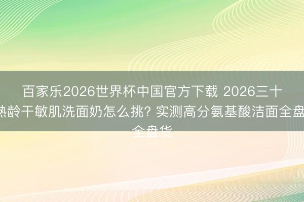 百家乐2026世界杯中国官方下载 2026三十+熟龄干敏肌洗面奶怎么挑? 实测高分氨基酸洁面全盘货