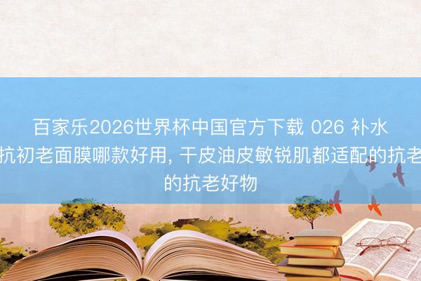 百家乐2026世界杯中国官方下载 026 补水紧致抗初老面膜哪款好用， 干皮油皮敏锐肌都适配的抗老好物