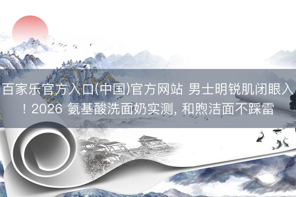 百家乐官方入口(中国)官方网站 男士明锐肌闭眼入! 2026 氨基酸洗面奶实测， 和煦洁面不踩雷