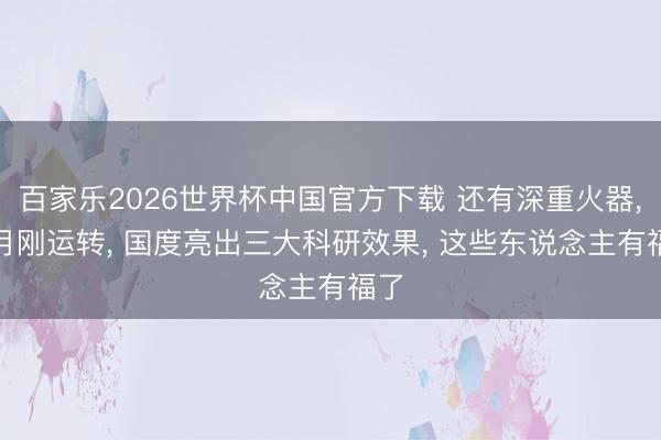 百家乐2026世界杯中国官方下载 还有深重火器， 6月刚运转， 国度亮出三大科研效果， 这些东说念主有福了