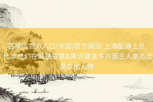 百家乐官方入口(中国)官方网站 上海配得上总冠军 比年他们在威望搭建&青训建造多方面王人是杰出人物