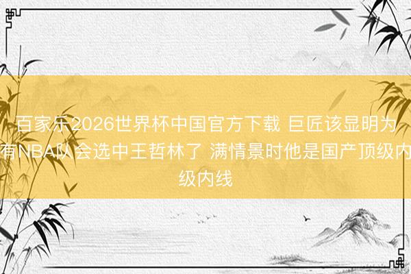 百家乐2026世界杯中国官方下载 巨匠该显明为何有NBA队会选中王哲林了 满情景时他是国产顶级内线