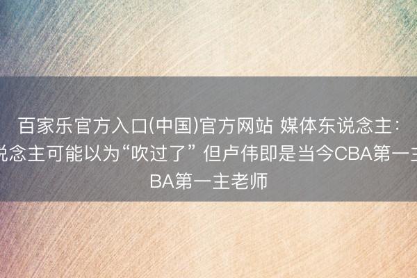 百家乐官方入口(中国)官方网站 媒体东说念主：有东说念主可能以为“吹过了” 但卢伟即是当今CBA第一主老师