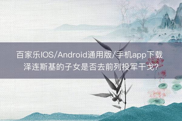 百家乐IOS/Android通用版/手机app下载 泽连斯基的子女是否去前列投军干戈？