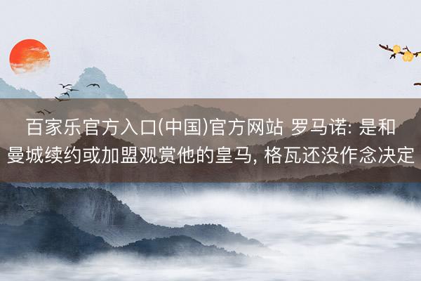 百家乐官方入口(中国)官方网站 罗马诺: 是和曼城续约或加盟观赏他的皇马， 格瓦还没作念决定