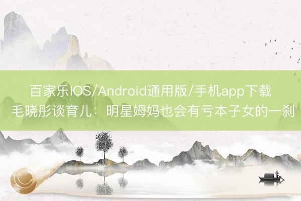 百家乐IOS/Android通用版/手机app下载 毛晓彤谈育儿：明星姆妈也会有亏本子女的一刹