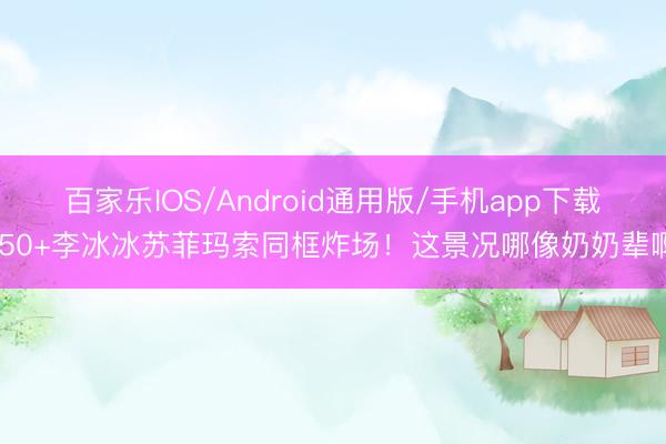 百家乐IOS/Android通用版/手机app下载 50+李冰冰苏菲玛索同框炸场！这景况哪像奶奶辈啊