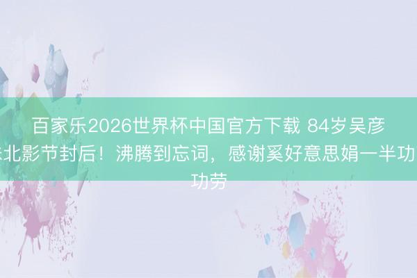 百家乐2026世界杯中国官方下载 84岁吴彦姝北影节封后！沸腾到忘词，感谢奚好意思娟一半功劳