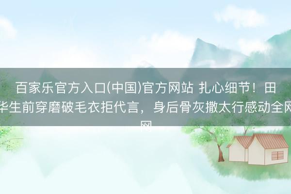 百家乐官方入口(中国)官方网站 扎心细节！田华生前穿磨破毛衣拒代言，身后骨灰撒太行感动全网