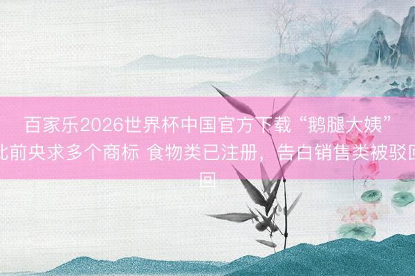 百家乐2026世界杯中国官方下载 “鹅腿大姨”此前央求多个商标 食物类已注册，告白销售类被驳回