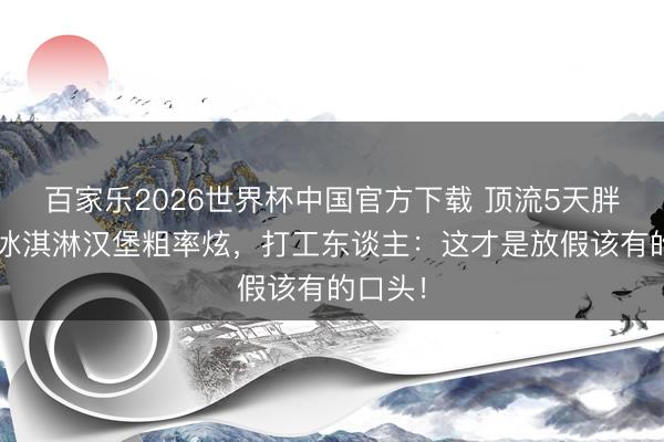 百家乐2026世界杯中国官方下载 顶流5天胖8斤！冰淇淋汉堡粗率炫，打工东谈主：这才是放假该有的口头！