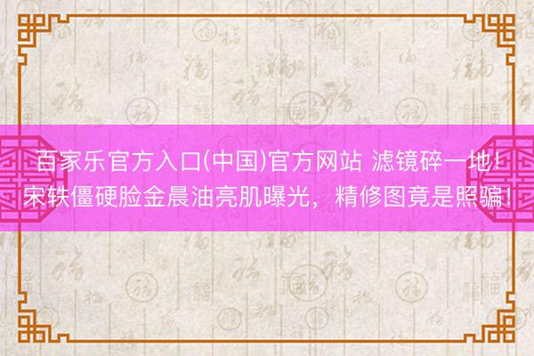 百家乐官方入口(中国)官方网站 滤镜碎一地！宋轶僵硬脸金晨油亮肌曝光，精修图竟是照骗！