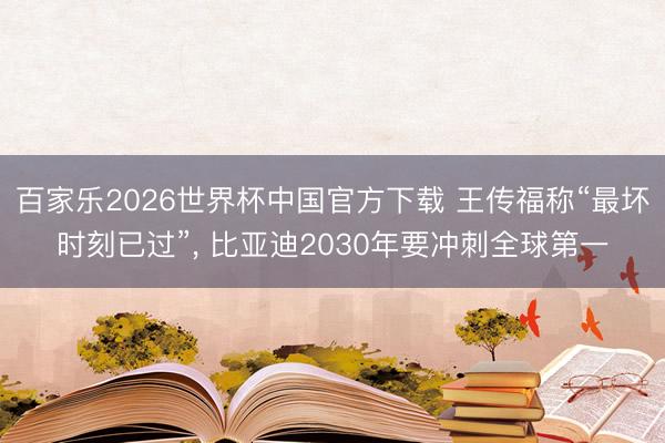 百家乐2026世界杯中国官方下载 王传福称“最坏时刻已过”， 比亚迪2030年要冲刺全球第一