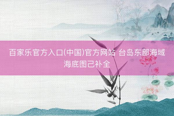 百家乐官方入口(中国)官方网站 台岛东部海域海底图己补全