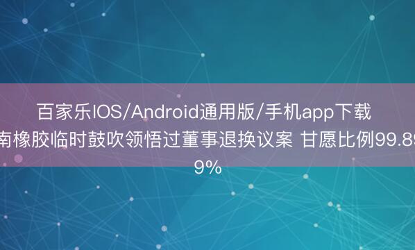 百家乐IOS/Android通用版/手机app下载 海南橡胶临时鼓吹领悟过董事退换议案 甘愿比例99.89%