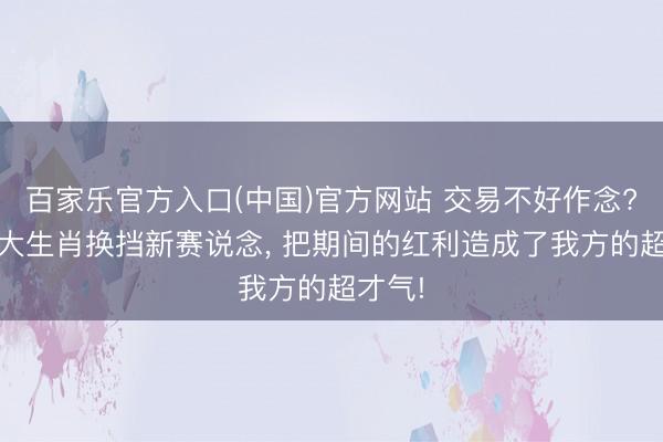 百家乐官方入口(中国)官方网站 交易不好作念? 这四大生肖换挡新赛说念， 把期间的红利造成了我方的超才气!