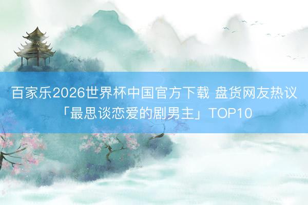 百家乐2026世界杯中国官方下载 盘货网友热议「最思谈恋爱的剧男主」TOP10