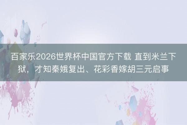 百家乐2026世界杯中国官方下载 直到米兰下狱，才知秦娥复出、花彩香嫁胡三元启事