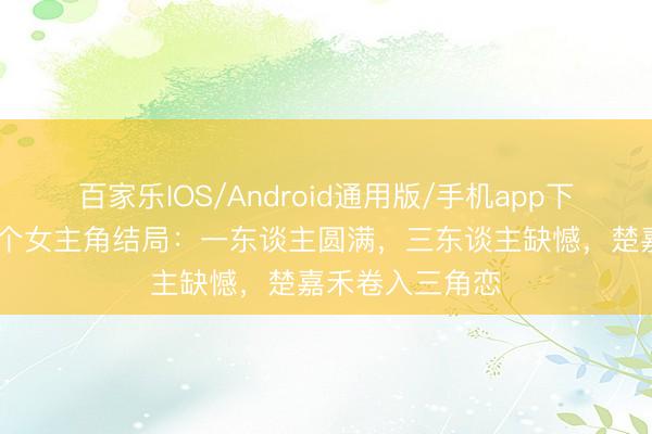 百家乐IOS/Android通用版/手机app下载 《主角》五个女主角结局：一东谈主圆满，三东谈主缺憾，楚嘉禾卷入三角恋