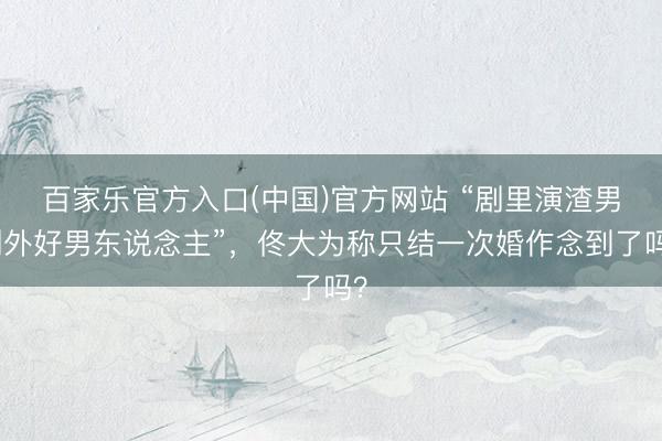 百家乐官方入口(中国)官方网站 “剧里演渣男剧外好男东说念主”，佟大为称只结一次婚作念到了吗？