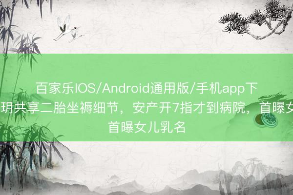 百家乐IOS/Android通用版/手机app下载 程晓玥共享二胎坐褥细节，安产开7指才到病院，首曝女儿乳名