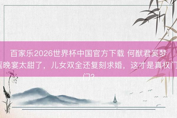 百家乐2026世界杯中国官方下载 何猷君奚梦瑶晚宴太甜了，儿女双全还复刻求婚，这才是真权门？