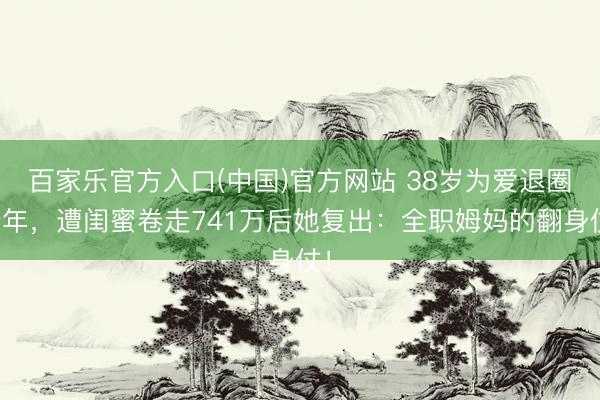 百家乐官方入口(中国)官方网站 38岁为爱退圈十年，遭闺蜜卷走741万后她复出：全职姆妈的翻身仗！