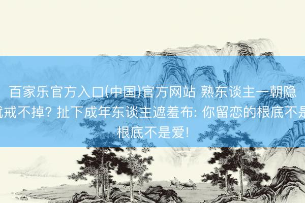 百家乐官方入口(中国)官方网站 熟东谈主一朝隐晦就戒不掉? 扯下成年东谈主遮羞布: 你留恋的根底不是爱!