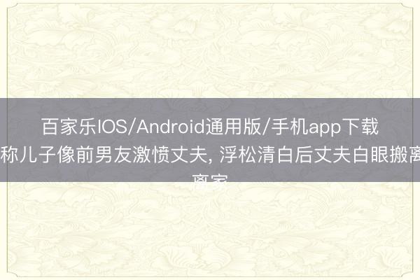 百家乐IOS/Android通用版/手机app下载 谎称儿子像前男友激愤丈夫， 浮松清白后丈夫白眼搬离家