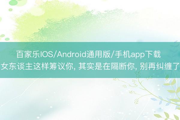 百家乐IOS/Android通用版/手机app下载 女东谈主这样筹议你， 其实是在隔断你， 别再纠缠了