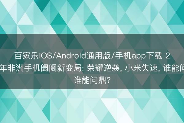 百家乐IOS/Android通用版/手机app下载 2026年非洲手机阛阓新变局: 荣耀逆袭， 小米失速， 谁能问鼎?