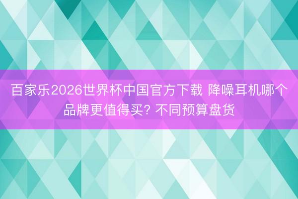 百家乐2026世界杯中国官方下载 降噪耳机哪个品牌更值得买? 不同预算盘货