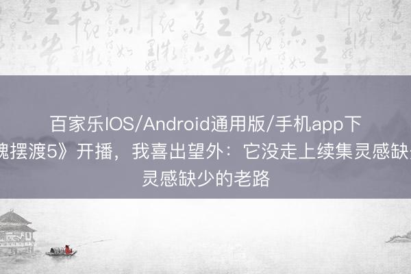 百家乐IOS/Android通用版/手机app下载 《灵魂摆渡5》开播，我喜出望外：它没走上续集灵感缺少的老路