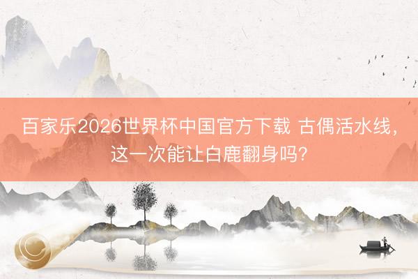 百家乐2026世界杯中国官方下载 古偶活水线，这一次能让白鹿翻身吗？