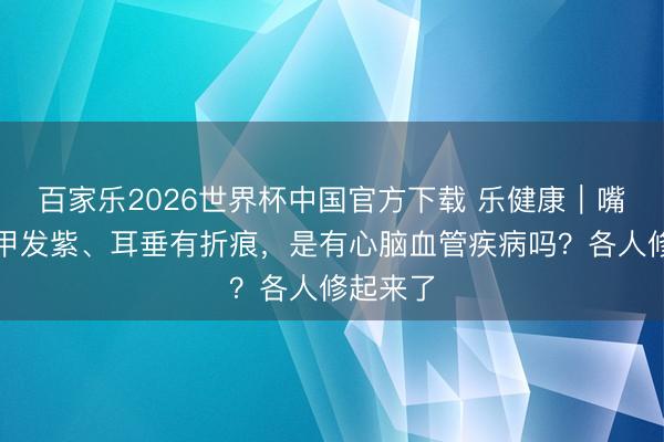 百家乐2026世界杯中国官方下载 乐健康｜嘴唇、指甲发紫、耳垂有折痕，是有心脑血管疾病吗？各人修起来了