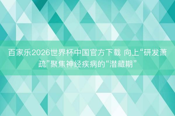 百家乐2026世界杯中国官方下载 向上“研发萧疏”聚焦神经疾病的“潜藏期”