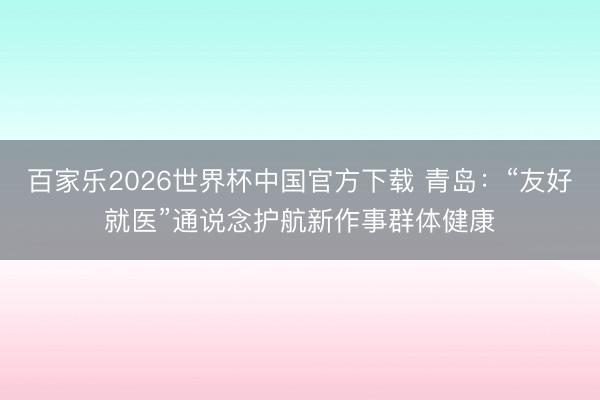 百家乐2026世界杯中国官方下载 青岛:“友好就医”通说念护航新作事群体健康