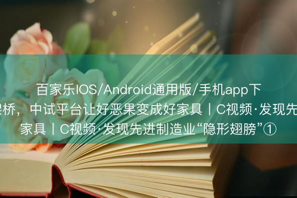 百家乐IOS/Android通用版/手机app下载 在科技和产业之间架桥,中试平台让好恶果变成好家具丨C视频·发现先进制造业“隐形翅膀”①