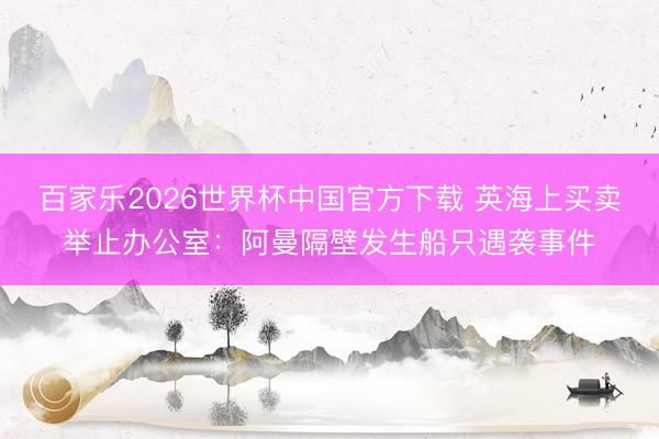 百家乐2026世界杯中国官方下载 英海上买卖举止办公室：阿曼隔壁发生船只遇袭事件