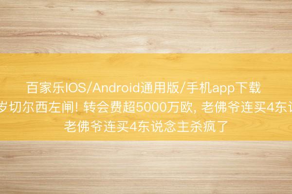 百家乐IOS/Android通用版/手机app下载 皇马签下27岁切尔西左闸! 转会费超5000万欧， 老佛爷连买4东说念主杀疯了