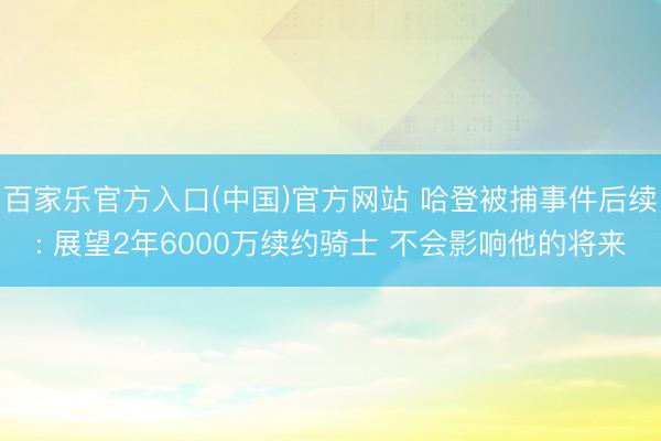 百家乐官方入口(中国)官方网站 哈登被捕事件后续: 展望2年6000万续约骑士 不会影响他的将来