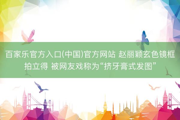 百家乐官方入口(中国)官方网站 赵丽颖玄色镜框拍立得 被网友戏称为“挤牙膏式发图”