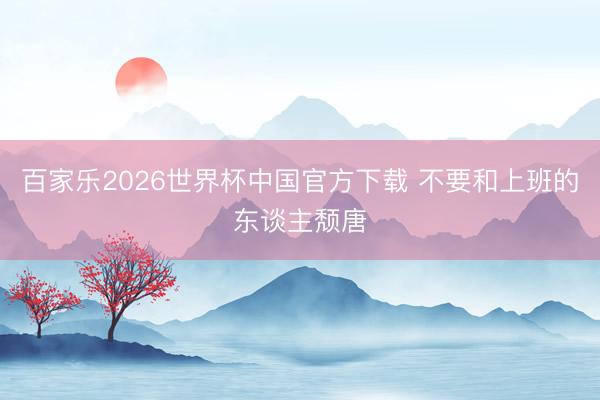 百家乐2026世界杯中国官方下载 不要和上班的东谈主颓唐
