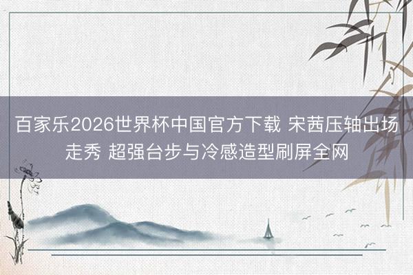 百家乐2026世界杯中国官方下载 宋茜压轴出场走秀 超强台步与冷感造型刷屏全网