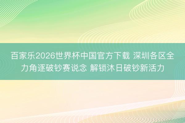 百家乐2026世界杯中国官方下载 深圳各区全力角逐破钞赛说念 解锁沐日破钞新活力