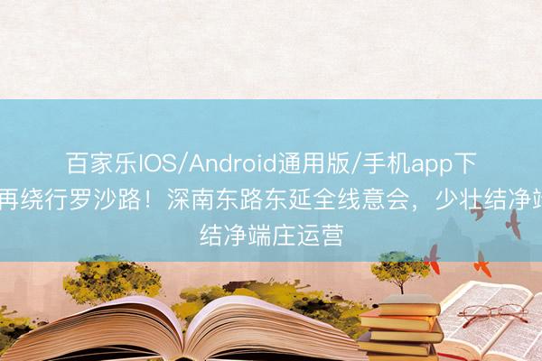 百家乐IOS/Android通用版/手机app下载 毋庸再绕行罗沙路！深南东路东延全线意会，少壮结净端庄运营