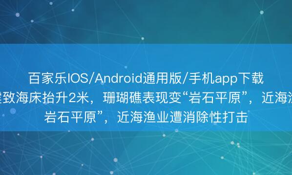 百家乐IOS/Android通用版/手机app下载 菲律宾7.8级强震致海床抬升2米，珊瑚礁表现变“岩石平原”，近海渔业遭消除性打击