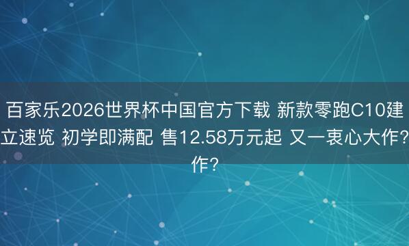 百家乐2026世界杯中国官方下载 新款零跑C10建立速览 初学即满配 售12.58万元起 又一衷心大作?